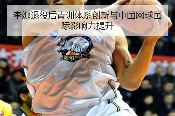 李娜退役后青训体系创新与中国网球国际影响力提升