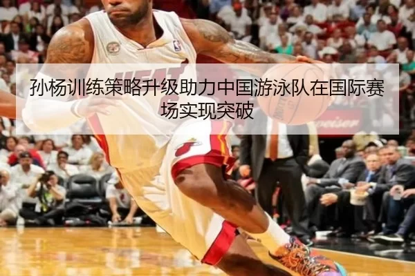 孙杨训练策略升级助力中国游泳队在国际赛场实现突破